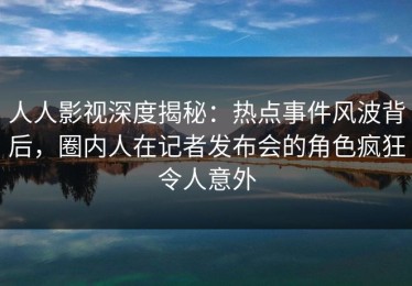 人人影视深度揭秘：热点事件风波背后，圈内人在记者发布会的角色疯狂令人意外