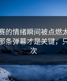反差大赛的情绪瞬间被点燃太燃被放大了：那条弹幕才是关键，只有这一次