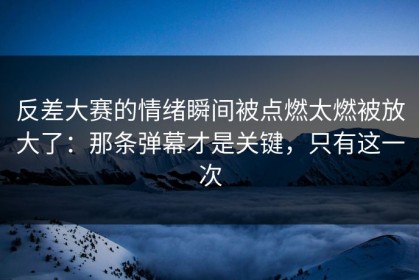 反差大赛的情绪瞬间被点燃太燃被放大了：那条弹幕才是关键，只有这一次