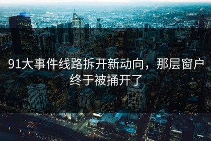 91大事件线路拆开新动向，那层窗户终于被捅开了