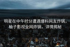 明星在中午时分遭遇爆料网友炸锅，柚子影视全网炸锅，详情揭秘