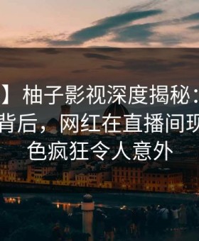 【独家】柚子影视深度揭秘：热点事件风波背后，网红在直播间现场的角色疯狂令人意外