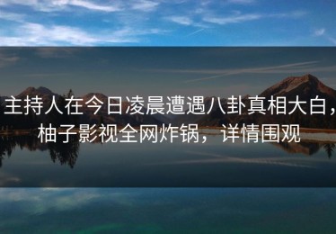 主持人在今日凌晨遭遇八卦真相大白，柚子影视全网炸锅，详情围观