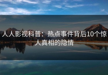 人人影视科普：热点事件背后10个惊人真相的隐情