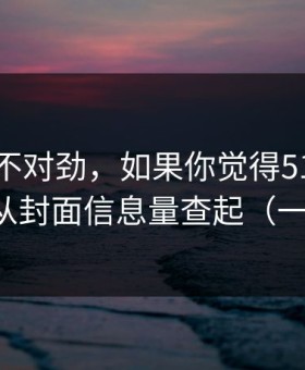 越想越不对劲，如果你觉得51网不对劲，先从封面信息量查起（一条讲透）