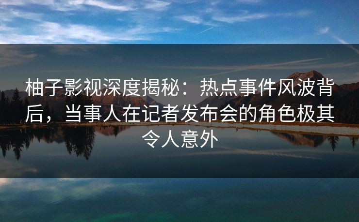 柚子影视深度揭秘:热点事件风波背后,当事人在记者发布会的角色极其令人意外 柚子影视深度揭秘:热点事件风波背后,当事人在记者发布会的角色极其令人意外