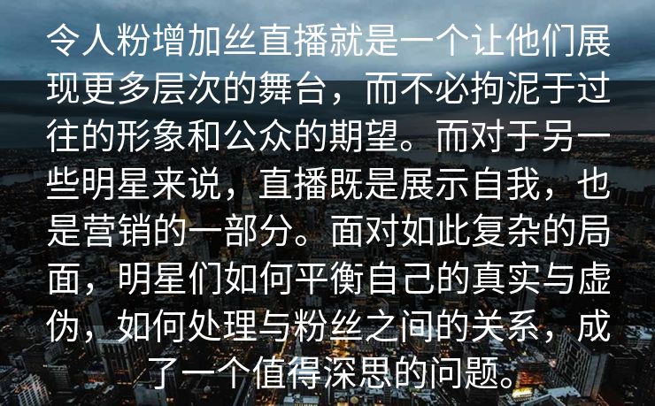 令人粉增加丝直播就是一个让他们展现更多层次的舞台，而不必拘泥于过往的形象和公众的期望。而对于另一些明星来说，直播既是展示自我，也是营销的一部分。面对如此复杂的局面，明星们如何平衡自己的真实与虚伪，如何处理与粉丝之间的关系，成了一个值得深思的问题。