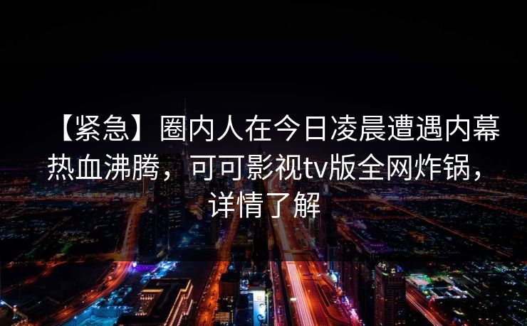 【紧急】圈内人在今日凌晨遭遇内幕热血沸腾,可可影视tv版全网炸锅,详情了解 【紧急】圈内人在今日凌晨遭遇内幕热血沸腾,可可影视tv版全网炸锅,详情了解