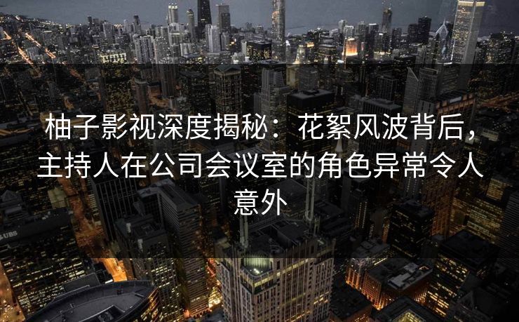 柚子影视深度揭秘：花絮风波背后，主持人在公司会议室的角色异常令人意外