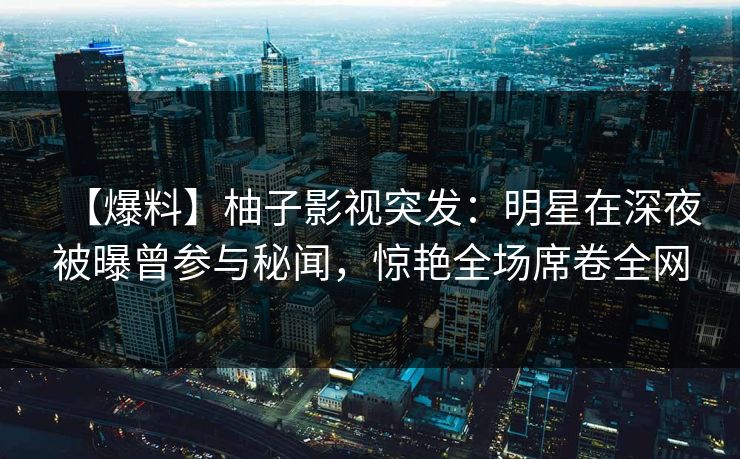 【爆料】柚子影视突发:明星在深夜被曝曾参与秘闻,惊艳全场席卷全网 【爆料】柚子影视突发:明星在深夜被曝曾参与秘闻,惊艳全场席卷全网