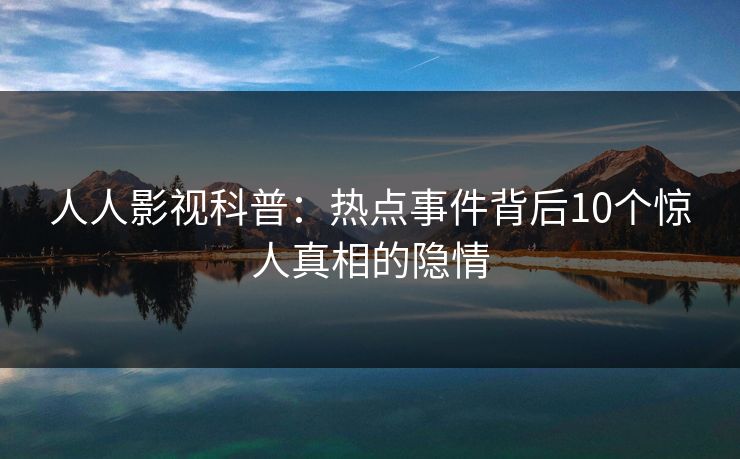 人人影视科普：热点事件背后10个惊人真相的隐情
