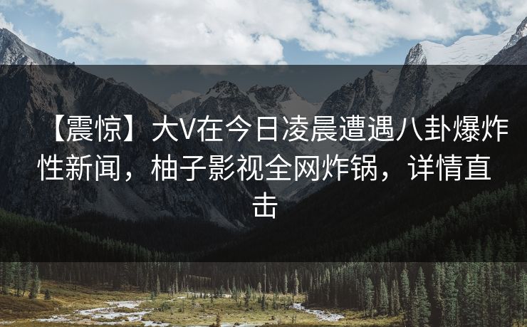 【震惊】大V在今日凌晨遭遇八卦爆炸性新闻,柚子影视全网炸锅,详情直击 【震惊】大V在今日凌晨遭遇八卦爆炸性新闻,柚子影视全网炸锅,详情直击