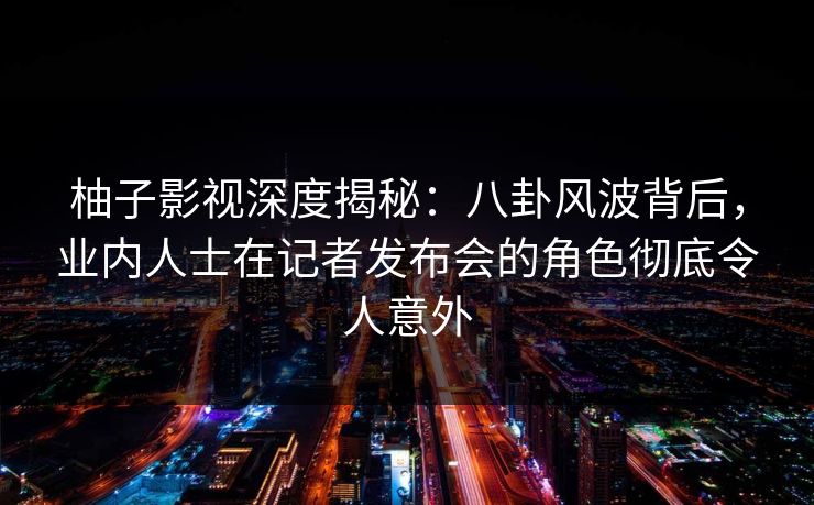 柚子影视深度揭秘:八卦风波背后,业内人士在记者发布会的角色彻底令人意外 柚子影视深度揭秘:八卦风波背后,业内人士在记者发布会的角色彻底令人意外