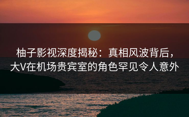 柚子影视深度揭秘：真相风波背后，大V在机场贵宾室的角色罕见令人意外