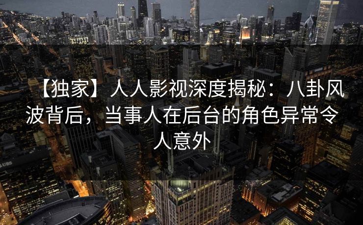 【独家】人人影视深度揭秘：八卦风波背后，当事人在后台的角色异常令人意外