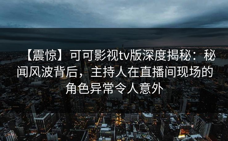 【震惊】可可影视tv版深度揭秘:秘闻风波背后,主持人在直播间现场的角色异常令人意外 【震惊】可可影视tv版深度揭秘:秘闻风波背后,主持人在直播间现场的角色异常令人意外