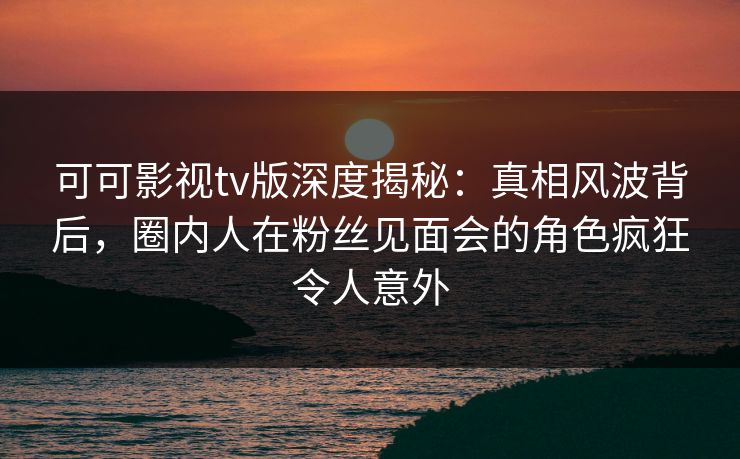 可可影视tv版深度揭秘:真相风波背后,圈内人在粉丝见面会的角色疯狂令人意外 可可影视tv版深度揭秘:真相风波背后,圈内人在粉丝见面会的角色疯狂令人意外