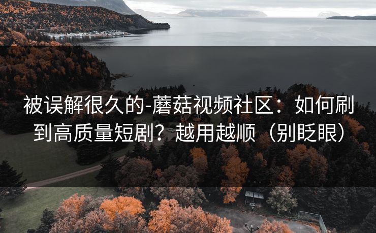 被误解很久的-蘑菇视频社区：如何刷到高质量短剧？越用越顺（别眨眼）