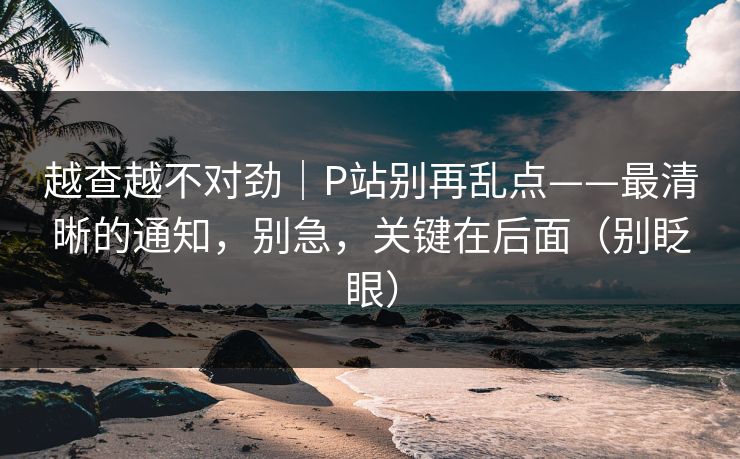 越查越不对劲｜P站别再乱点——最清晰的通知，别急，关键在后面（别眨眼）