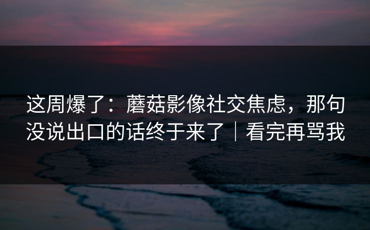 这周爆了:蘑菇影像社交焦虑,那句没说出口的话终于来了|看完再骂我 这周爆了:蘑菇影像社交焦虑,那句没说出口的话终于来了|看完再骂我
