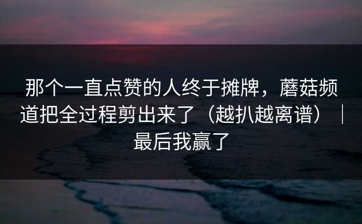 那个一直点赞的人终于摊牌,蘑菇频道把全过程剪出来了(越扒越离谱)|最后我赢了 那个一直点赞的人终于摊牌,蘑菇频道把全过程剪出来了(越扒越离谱)|最后我赢了