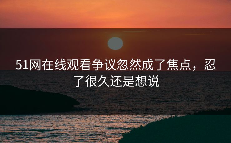 51网在线观看争议忽然成了焦点，忍了很久还是想说
