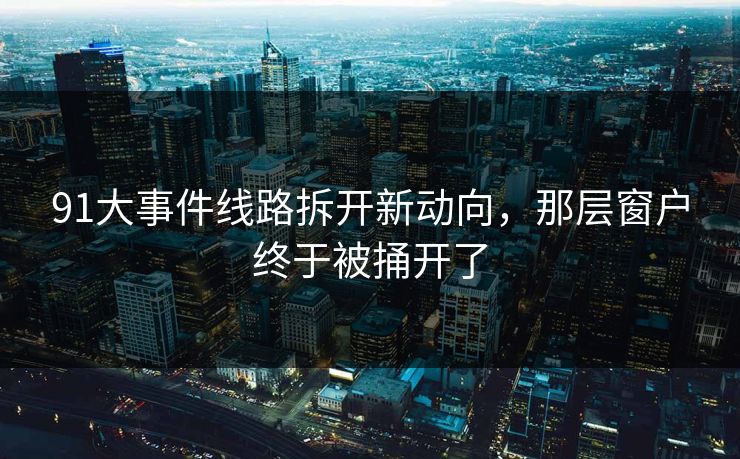 91大事件线路拆开新动向，那层窗户终于被捅开了