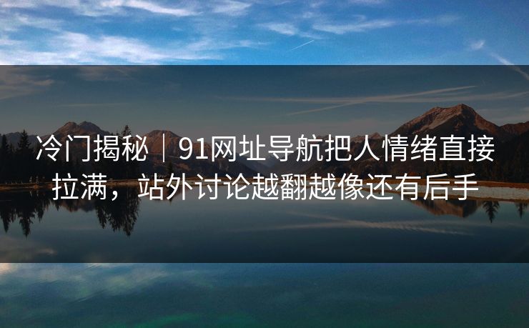 冷门揭秘｜91网址导航把人情绪直接拉满，站外讨论越翻越像还有后手