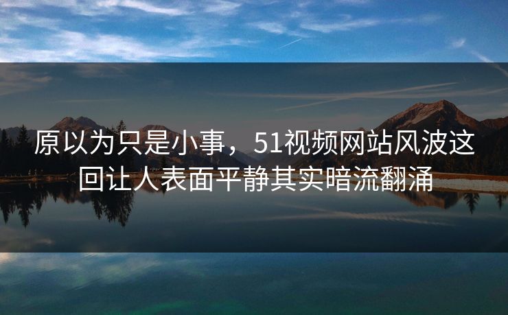 原以为只是小事，51视频网站风波这回让人表面平静其实暗流翻涌