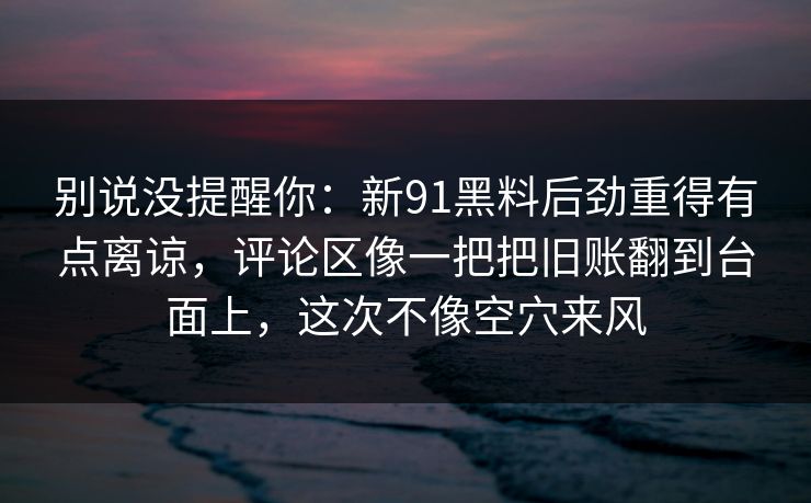 别说没提醒你：新91黑料后劲重得有点离谅，评论区像一把把旧账翻到台面上，这次不像空穴来风
