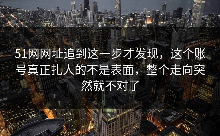 51网网址追到这一步才发现，这个账号真正扎人的不是表面，整个走向突然就不对了